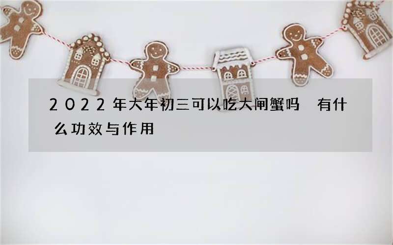 2022年大年初三可以吃大闸蟹吗 有什么功效与作用